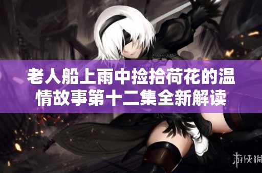 老人船上雨中捡拾荷花的温情故事第十二集全新解读
