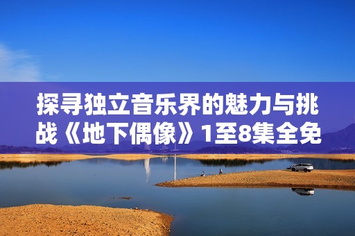 探寻独立音乐界的魅力与挑战《地下偶像》1至8集全免费观看