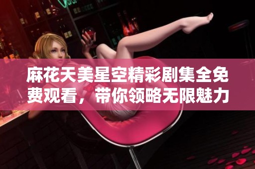 麻花天美星空精彩剧集全免费观看，带你领略无限魅力与奇幻世界
