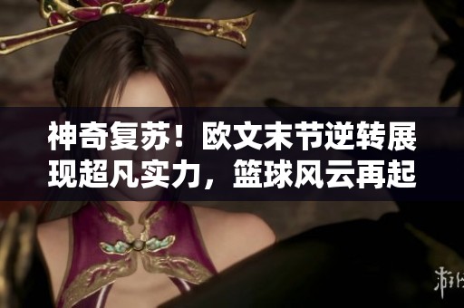 神奇复苏！欧文末节逆转展现超凡实力，篮球风云再起波澜