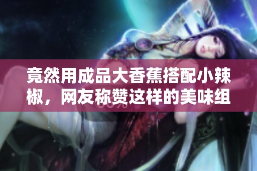 竟然用成品大香蕉搭配小辣椒，网友称赞这样的美味组合真是绝了！