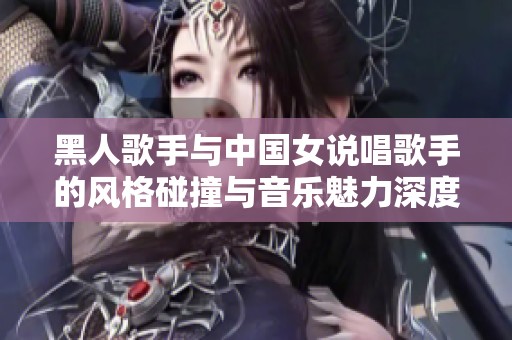 黑人歌手与中国女说唱歌手的风格碰撞与音乐魅力深度解析