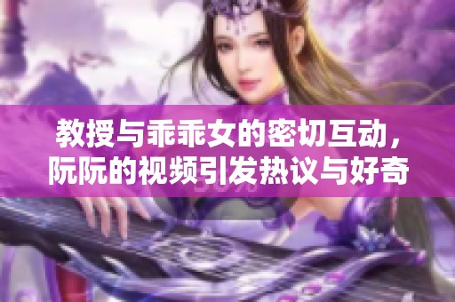 教授与乖乖女的密切互动，阮阮的视频引发热议与好奇