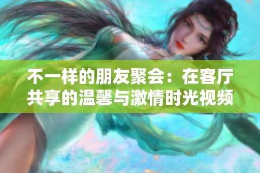 不一样的朋友聚会：在客厅共享的温馨与激情时光视频完整版