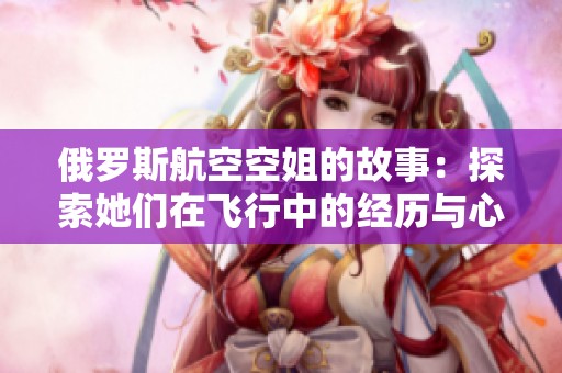 俄罗斯航空空姐的故事：探索她们在飞行中的经历与心路历程