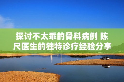 探讨不太乖的骨科病例 陈尺医生的独特诊疗经验分享