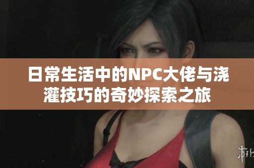 日常生活中的NPC大佬与浇灌技巧的奇妙探索之旅