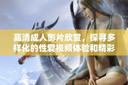 高清成人影片欣赏，探寻多样化的性爱视频体验和精彩内容