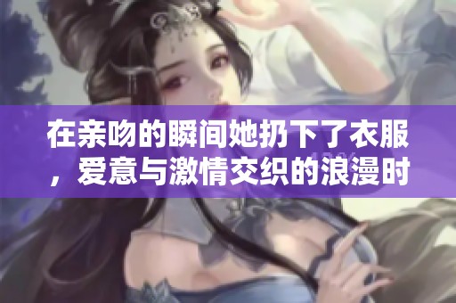 在亲吻的瞬间她扔下了衣服，爱意与激情交织的浪漫时刻