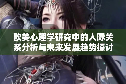 欧美心理学研究中的人际关系分析与未来发展趋势探讨2024年