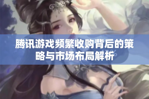 腾讯游戏频繁收购背后的策略与市场布局解析
