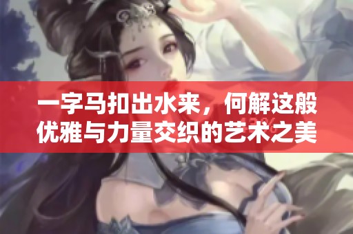一字马扣出水来，何解这般优雅与力量交织的艺术之美