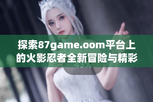 探索87game.oom平台上的火影忍者全新冒险与精彩玩法体验