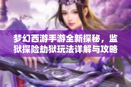 梦幻西游手游全新探秘，监狱探险劫狱玩法详解与攻略分享