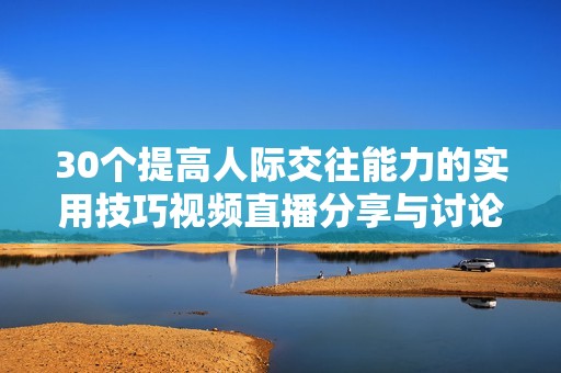 30个提高人际交往能力的实用技巧视频直播分享与讨论