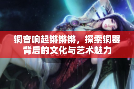 铜音响起锵锵锵，探索铜器背后的文化与艺术魅力