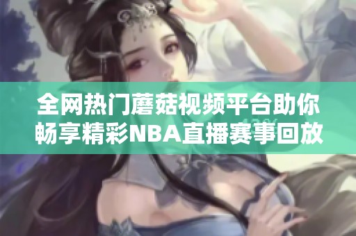 全网热门蘑菇视频平台助你畅享精彩NBA直播赛事回放