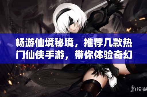 畅游仙境秘境，推荐几款热门仙侠手游，带你体验奇幻旅程