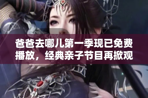 爸爸去哪儿第一季现已免费播放，经典亲子节目再掀观看热潮