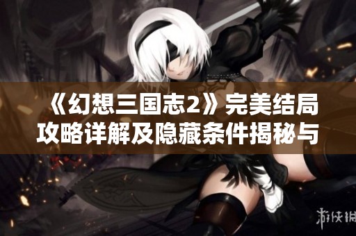 《幻想三国志2》完美结局攻略详解及隐藏条件揭秘与惊喜结局分享