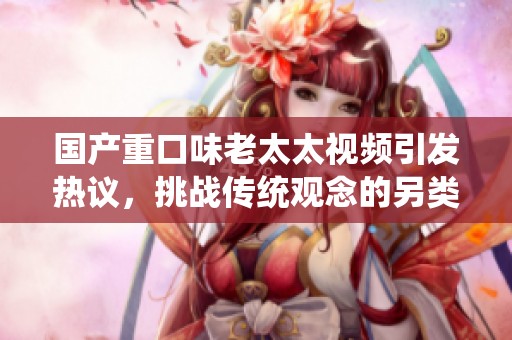 国产重口味老太太视频引发热议，挑战传统观念的另类视角分析