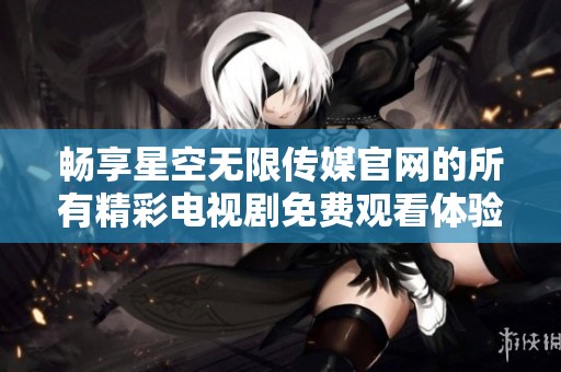 畅享星空无限传媒官网的所有精彩电视剧免费观看体验