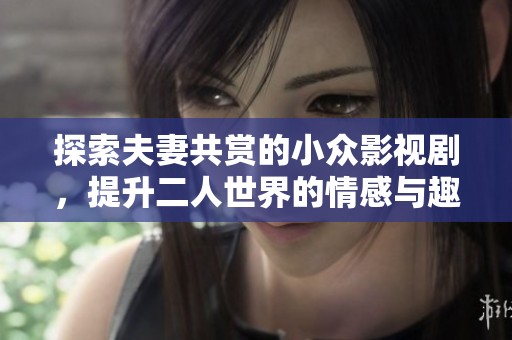 探索夫妻共赏的小众影视剧，提升二人世界的情感与趣味体验