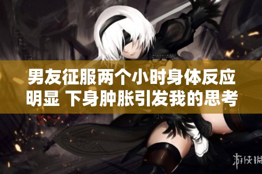 男友征服两个小时身体反应明显 下身肿胀引发我的思考