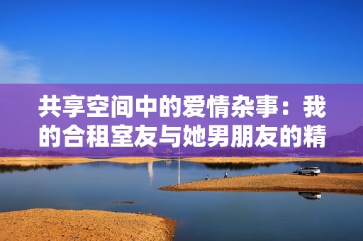 共享空间中的爱情杂事：我的合租室友与她男朋友的精彩故事