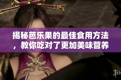 揭秘芭乐果的最佳食用方法，教你吃对了更加美味营养