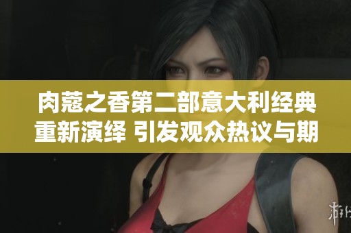 肉蔻之香第二部意大利经典重新演绎 引发观众热议与期待