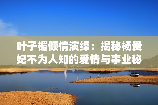 叶子楣倾情演绎：揭秘杨贵妃不为人知的爱情与事业秘史