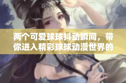 两个可爱球球抖动瞬间，带你进入精彩球球动漫世界的冒险旅程