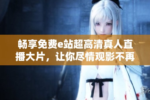 畅享免费e站超高清真人直播大片，让你尽情观影不再受限