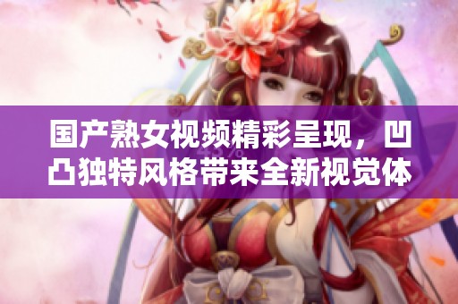 国产熟女视频精彩呈现，凹凸独特风格带来全新视觉体验