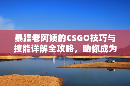 暴躁老阿姨的CSGO技巧与技能详解全攻略，助你成为游戏高手