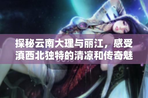 探秘云南大理与丽江，感受滇西北独特的清凉和传奇魅力