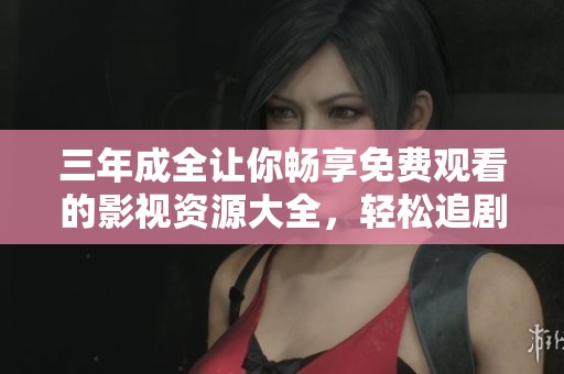 三年成全让你畅享免费观看的影视资源大全，轻松追剧无烦恼