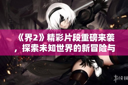 《界2》精彩片段重磅来袭，探索未知世界的新冒险与惊喜