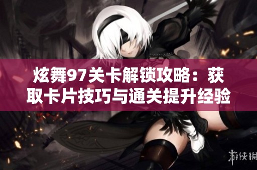 炫舞97关卡解锁攻略：获取卡片技巧与通关提升经验分享