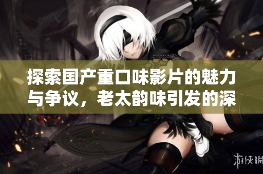 探索国产重口味影片的魅力与争议，老太韵味引发的深思与讨论
