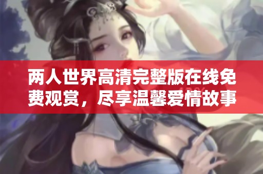 两人世界高清完整版在线免费观赏，尽享温馨爱情故事的美好时光