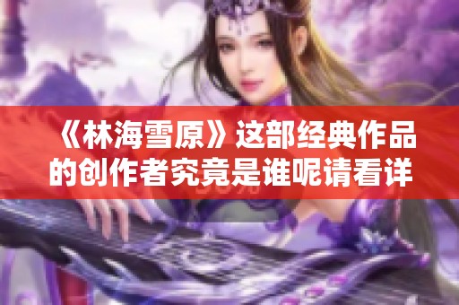 《林海雪原》这部经典作品的创作者究竟是谁呢请看详细介绍