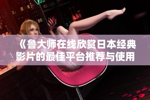 《鲁大师在线欣赏日本经典影片的最佳平台推荐与使用指南》