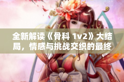 全新解读《骨科 1v2》大结局，情感与挑战交织的最终呈现