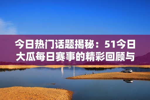 今日热门话题揭秘：51今日大瓜每日赛事的精彩回顾与看点分析