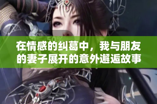 在情感的纠葛中，我与朋友的妻子展开的意外邂逅故事第54章
