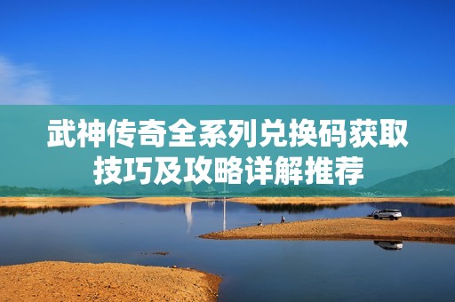 武神传奇全系列兑换码获取技巧及攻略详解推荐