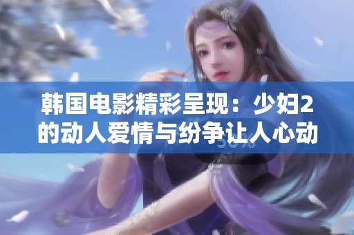 韩国电影精彩呈现：少妇2的动人爱情与纷争让人心动不已