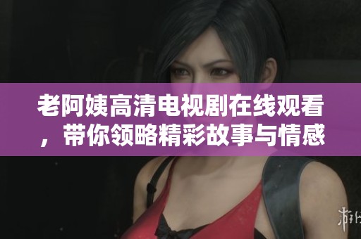 老阿姨高清电视剧在线观看，带你领略精彩故事与情感纠葛